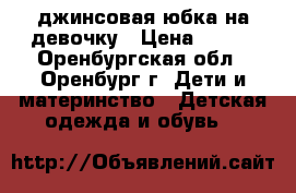 джинсовая юбка на девочку › Цена ­ 400 - Оренбургская обл., Оренбург г. Дети и материнство » Детская одежда и обувь   